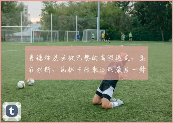 鲁德称差点被巴黎的高温送走，孟菲尔斯、瓦林卡结束法网最后一舞