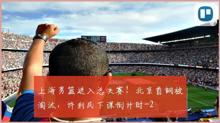 上海男篮进入总决赛!北京首钢被淘汰,许利民下课倒计时