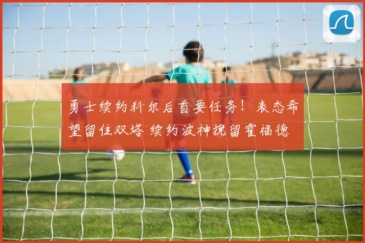 勇士续约科尔后首要任务！表态希望留住双塔 续约波神挽留霍福德