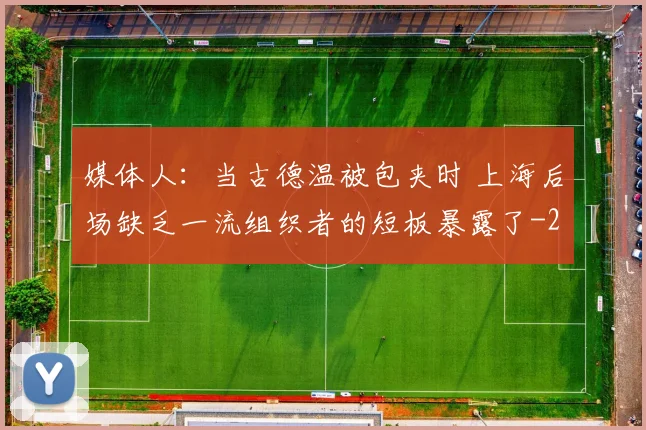媒体人：当古德温被包夹时 上海后场缺乏一流组织者的短板暴露了