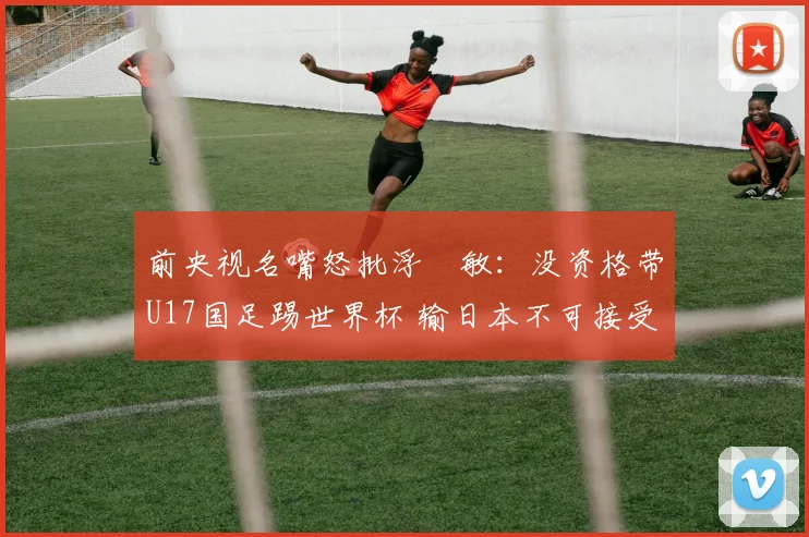 前央视名嘴怒批浮嶋敏：没资格带U17国足踢世界杯 输日本不可接受