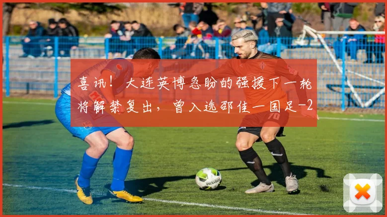 喜讯！大连英博急盼的强援下一轮将解禁复出，曾入选邵佳一国足