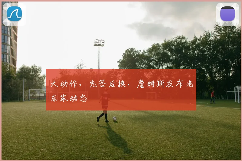 大动作，先签后换，詹姆斯发布老东家动态