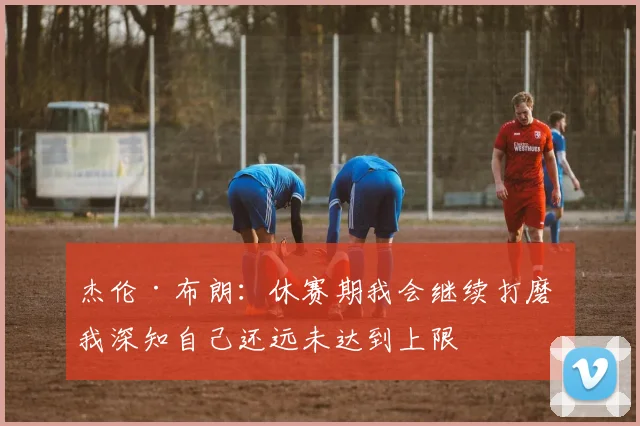 杰伦·布朗：休赛期我会继续打磨 我深知自己还远未达到上限