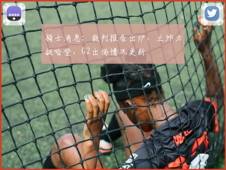 骑士消息：裁判报告出炉，主帅力挺哈登，G2出场情况更新