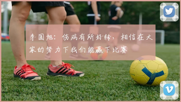 李国旭：伤病有所好转，相信在大家的努力下我们能赢下比赛