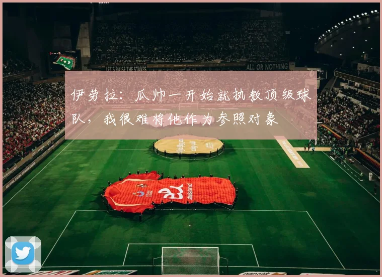 伊劳拉：瓜帅一开始就执教顶级球队，我很难将他作为参照对象