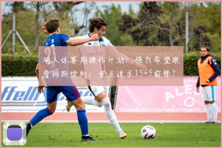 湖人休赛期操作计划：强烈希望跟詹姆斯续约，重点追求15+5前锋？