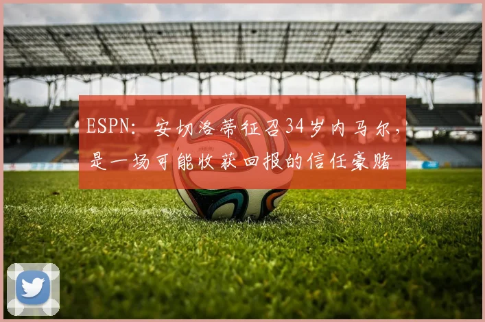 ESPN：安切洛蒂征召34岁内马尔，是一场可能收获回报的信任豪赌
