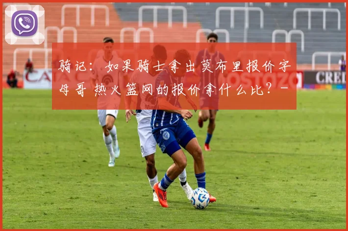 骑记：如果骑士拿出莫布里报价字母哥 热火篮网的报价拿什么比？