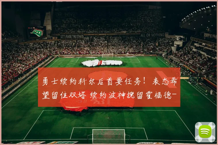勇士续约科尔后首要任务！表态希望留住双塔 续约波神挽留霍福德