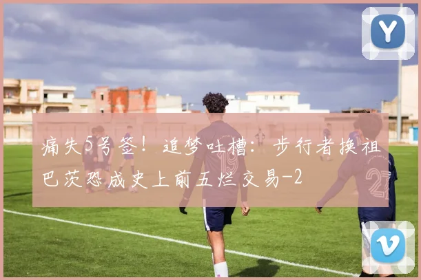 痛失5号签!追梦吐槽:步行者换祖巴茨恐成史上前五烂交易