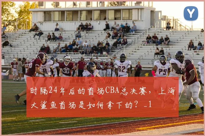 时隔24年后的首场CBA总决赛，上海大鲨鱼首场是如何拿下的？_1