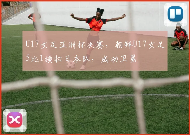 U17女足亚洲杯决赛，朝鲜U17女足5比1横扫日本队，成功卫冕