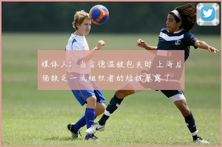 媒体人：当古德温被包夹时 上海后场缺乏一流组织者的短板暴露了