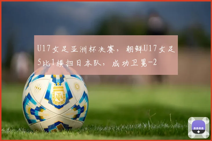 U17女足亚洲杯决赛，朝鲜U17女足5比1横扫日本队，成功卫冕