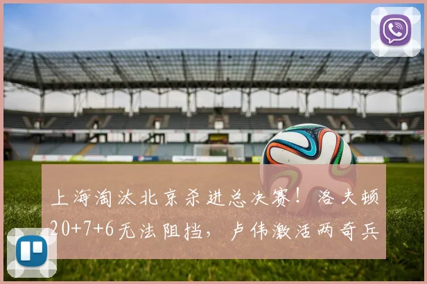 上海淘汰北京杀进总决赛！洛夫顿20+7+6无法阻挡，卢伟激活两奇兵