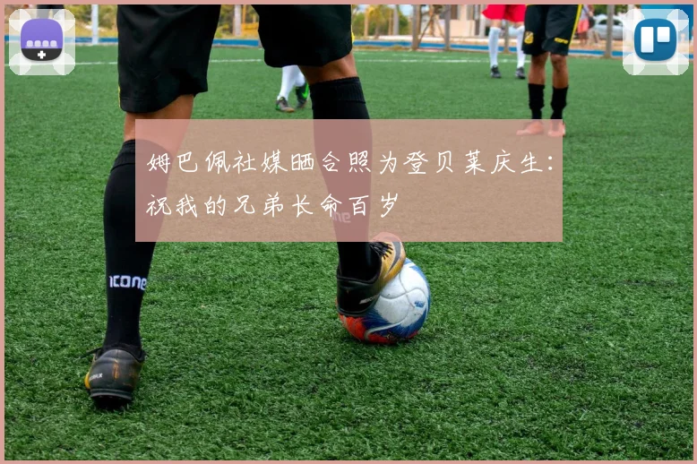 姆巴佩社媒晒合照为登贝莱庆生：祝我的兄弟长命百岁