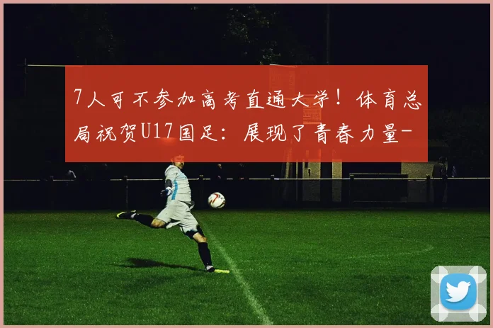 7人可不参加高考直通大学！体育总局祝贺U17国足：展现了青春力量