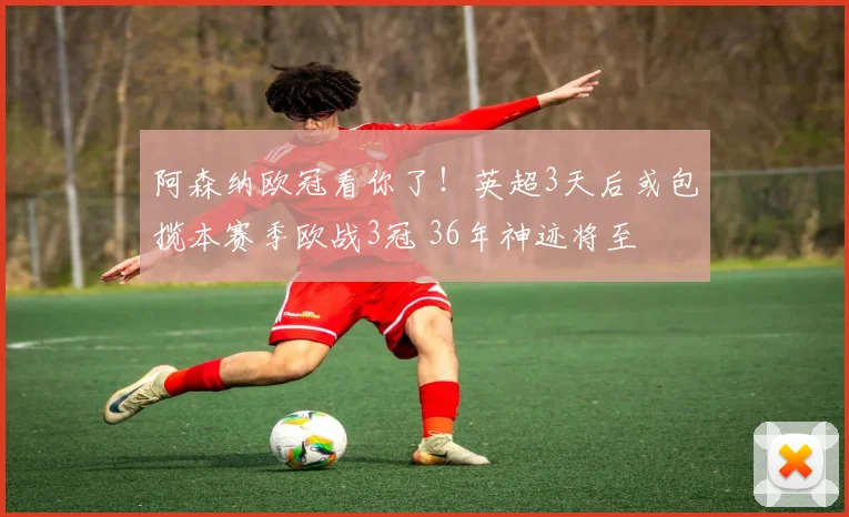 阿森纳欧冠看你了！英超3天后或包揽本赛季欧战3冠 36年神迹将至