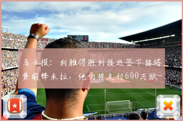 马卡报：利雅得胜利接近签下赫塔费前锋米拉，他们将支付600万欧