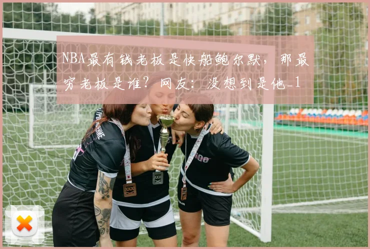 NBA最有钱老板是快船鲍尔默，那最穷老板是谁？网友：没想到是他_1