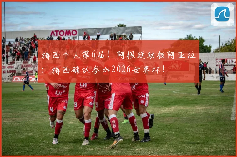 梅西个人第6届！阿根廷助教阿亚拉：梅西确认参加2026世界杯！