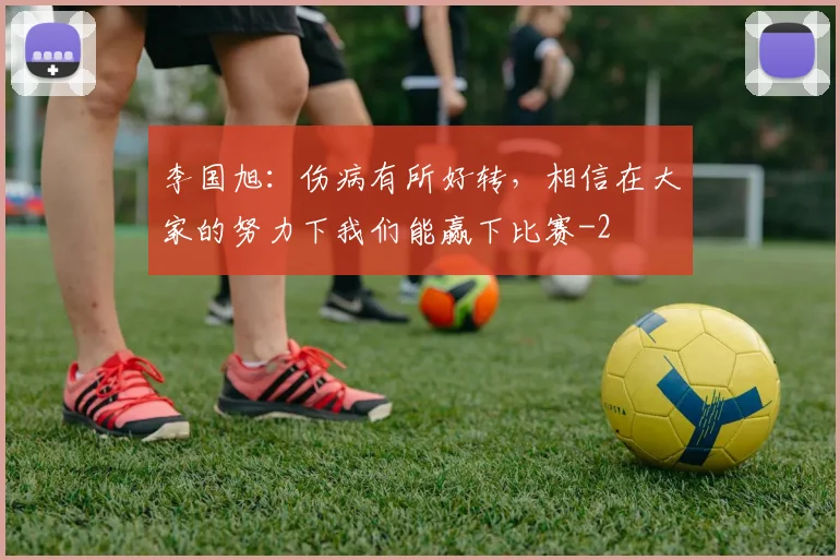 李国旭:伤病有所好转,相信在大家的努力下我们能赢下比赛