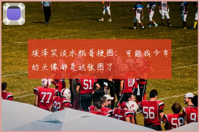 埃泽笑谈水瓶哥梗图：可能我今年的头像都是这张图了