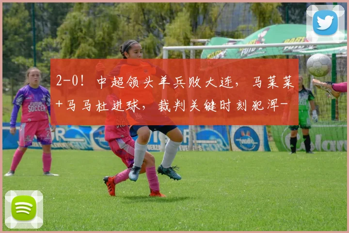 2-0！中超领头羊兵败大连，马莱莱+马马杜进球，裁判关键时刻犯浑