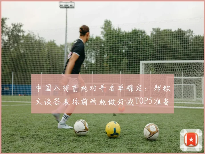 中国八将首轮对手名单确定，郑钦文谈签表称前两轮做好战TOP5准备