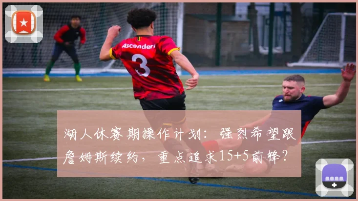 湖人休赛期操作计划：强烈希望跟詹姆斯续约，重点追求15+5前锋？