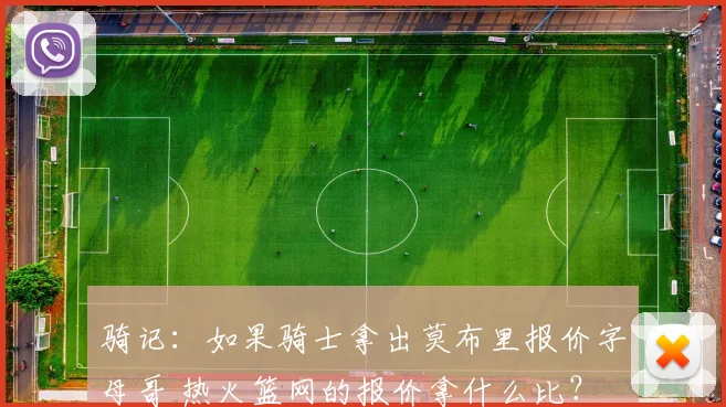 骑记：如果骑士拿出莫布里报价字母哥 热火篮网的报价拿什么比？