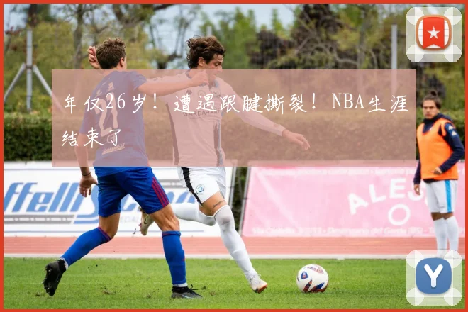 年仅26岁！遭遇跟腱撕裂！NBA生涯结束了