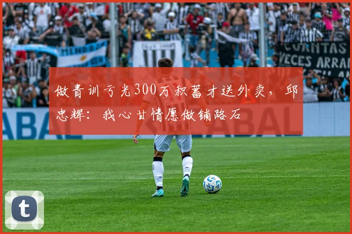 做青训亏光300万积蓄才送外卖，邱忠辉：我心甘情愿做铺路石