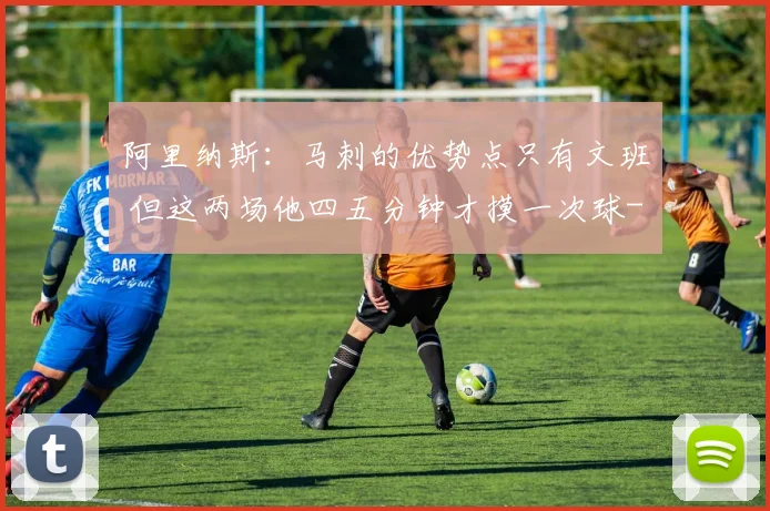 阿里纳斯:马刺的优势点只有文班 但这两场他四五分钟才摸一次球