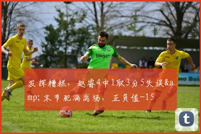 发挥糟糕，赵睿4中1取3分5失误&末节犯满离场，正负值-15