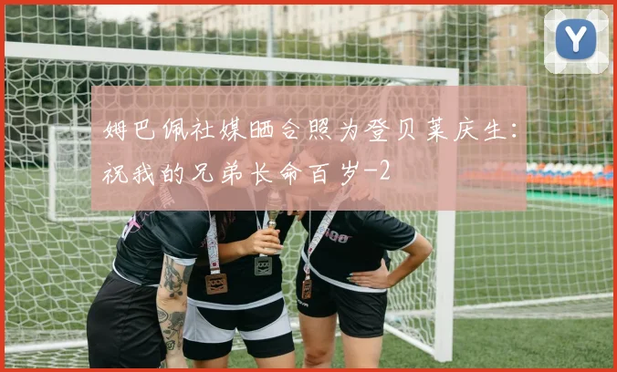 姆巴佩社媒晒合照为登贝莱庆生：祝我的兄弟长命百岁