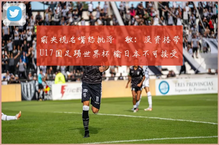 前央视名嘴怒批浮嶋敏：没资格带U17国足踢世界杯 输日本不可接受