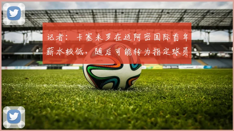 记者:卡塞米罗在迈阿密国际首年薪水较低,随后可能转为指定球员