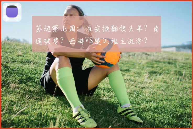 苏超第七周：淮安掀翻领头羊？南通破零？西游VS楚汉谁主沉浮？
