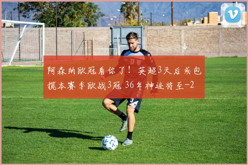 阿森纳欧冠看你了！英超3天后或包揽本赛季欧战3冠 36年神迹将至