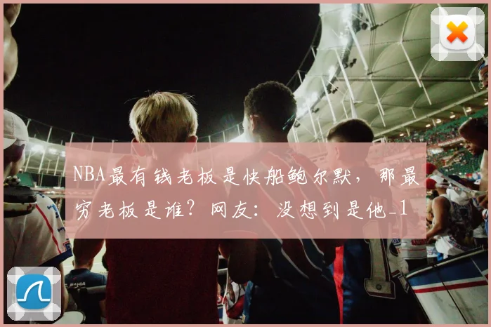 NBA最有钱老板是快船鲍尔默，那最穷老板是谁？网友：没想到是他_1