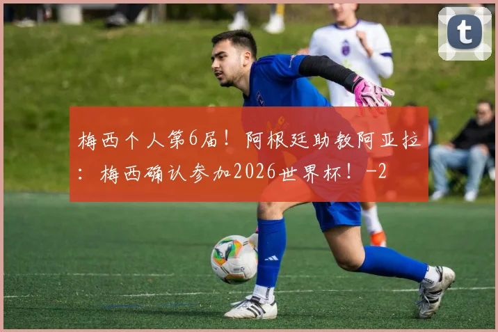 梅西个人第6届！阿根廷助教阿亚拉：梅西确认参加2026世界杯！