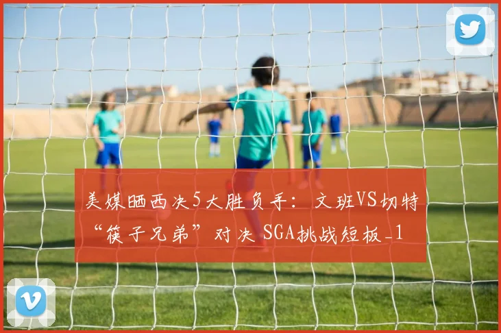美媒晒西决5大胜负手：文班VS切特“筷子兄弟”对决 SGA挑战短板_1