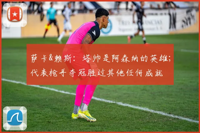 萨卡&赖斯：塔帅是阿森纳的英雄；代表枪手夺冠胜过其他任何成就