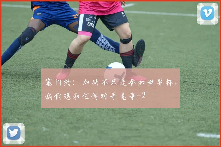 塞门约：加纳不只是参加世界杯，我们想和任何对手竞争