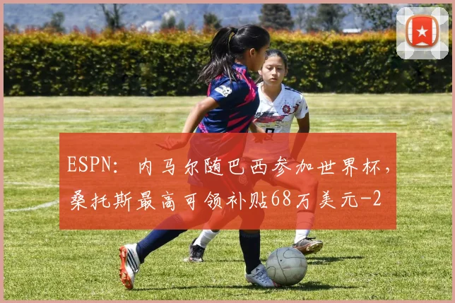 ESPN：内马尔随巴西参加世界杯，桑托斯最高可领补贴68万美元