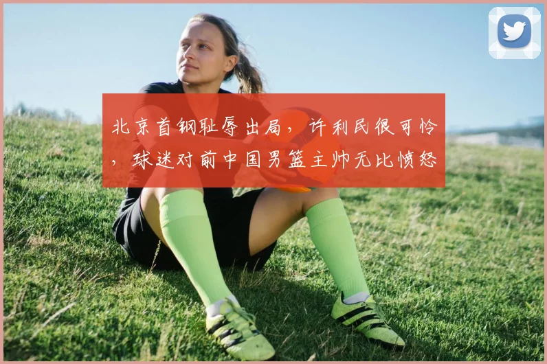 北京首钢耻辱出局，许利民很可怜，球迷对前中国男篮主帅无比愤怒