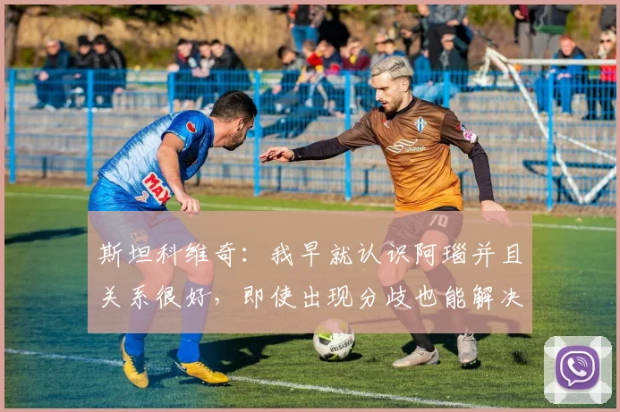 斯坦科维奇：我早就认识阿瑙并且关系很好，即使出现分歧也能解决